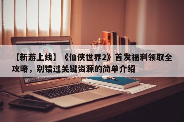 【新游上线】《仙侠世界2》首发福利领取全攻略，别错过关键资源的简单介绍