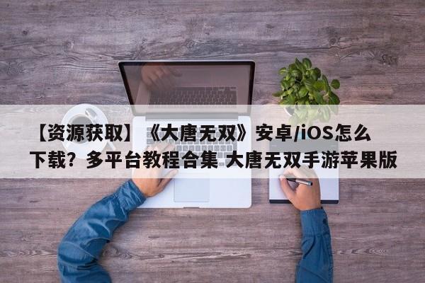 【资源获取】《大唐无双》安卓/iOS怎么下载？多平台教程合集 大唐无双手游苹果版