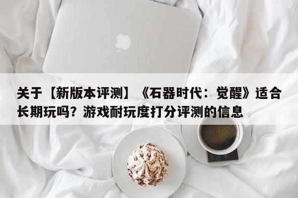 关于【新版本评测】《石器时代：觉醒》适合长期玩吗？游戏耐玩度打分评测的信息
