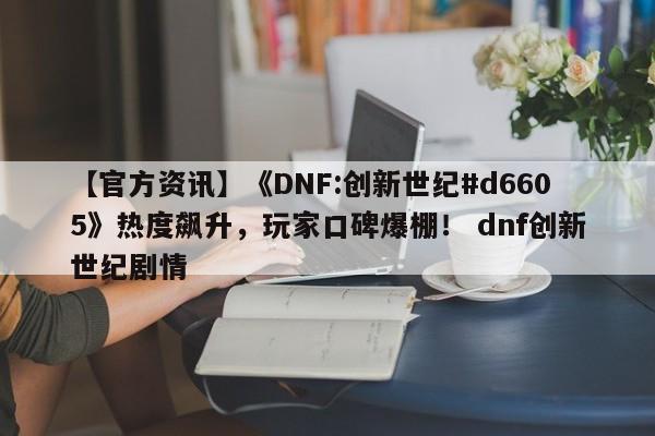 【官方资讯】《DNF:创新世纪#d6605》热度飙升，玩家口碑爆棚！ dnf创新世纪剧情