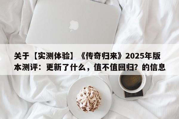 关于【实测体验】《传奇归来》2025年版本测评：更新了什么，值不值回归？的信息