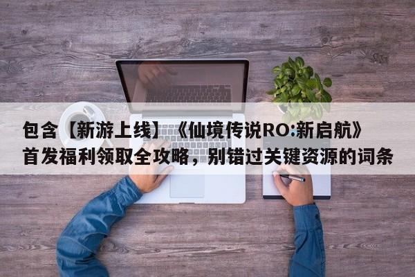 包含【新游上线】《仙境传说RO:新启航》首发福利领取全攻略，别错过关键资源的词条
