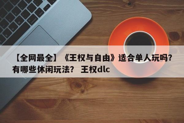 【全网最全】《王权与自由》适合单人玩吗？有哪些休闲玩法？ 王权dlc