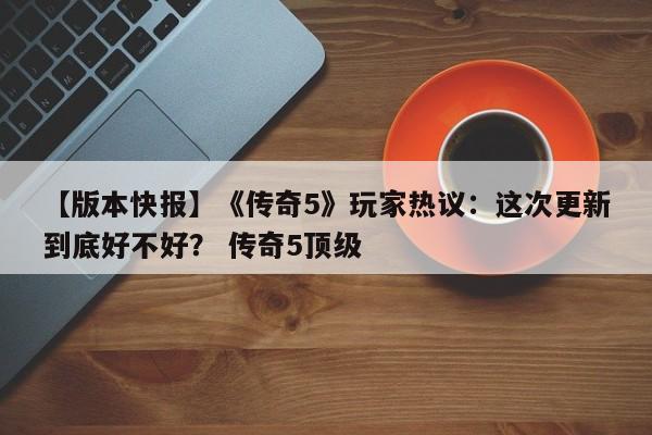 【版本快报】《传奇5》玩家热议：这次更新到底好不好？ 传奇5顶级