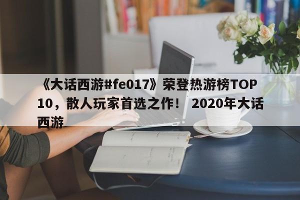 《大话西游#fe017》荣登热游榜TOP10，散人玩家首选之作！ 2020年大话西游