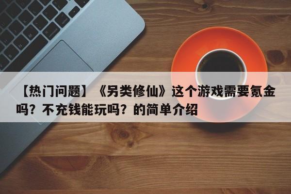 【热门问题】《另类修仙》这个游戏需要氪金吗？不充钱能玩吗？的简单介绍