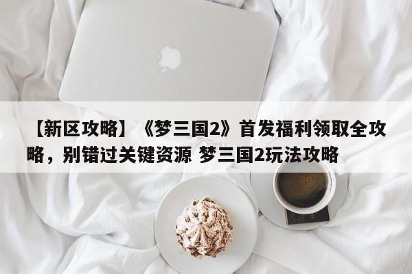 【新区攻略】《梦三国2》首发福利领取全攻略，别错过关键资源 梦三国2玩法攻略