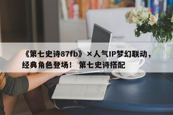 《第七史诗87fb》×人气IP梦幻联动，经典角色登场！ 第七史诗搭配