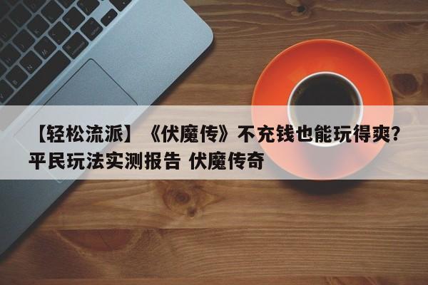 【轻松流派】《伏魔传》不充钱也能玩得爽？平民玩法实测报告 伏魔传奇