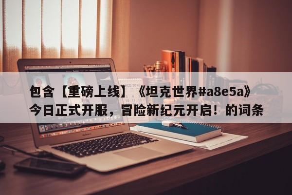 包含【重磅上线】《坦克世界#a8e5a》今日正式开服，冒险新纪元开启！的词条