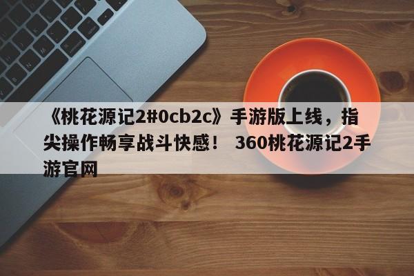 《桃花源记2#0cb2c》手游版上线，指尖操作畅享战斗快感！ 360桃花源记2手游官网