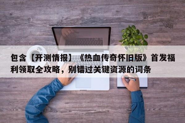 包含【开测情报】《热血传奇怀旧版》首发福利领取全攻略，别错过关键资源的词条