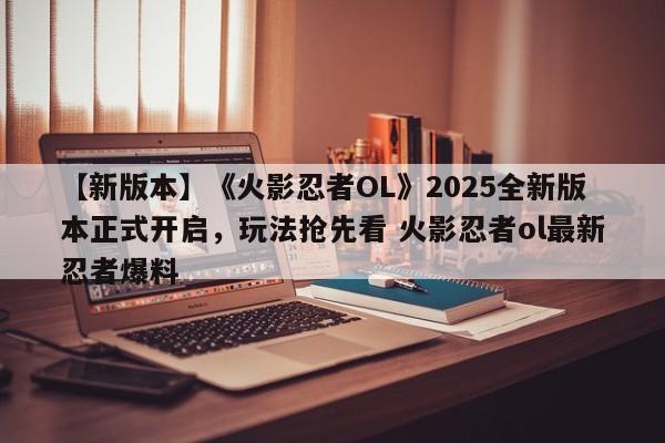 【新版本】《火影忍者OL》2025全新版本正式开启，玩法抢先看 火影忍者ol最新忍者爆料