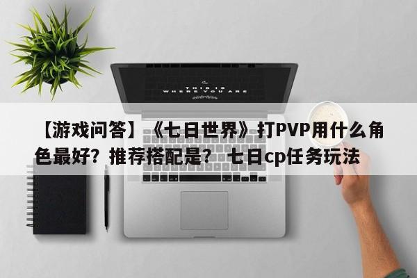 【游戏问答】《七日世界》打PVP用什么角色最好？推荐搭配是？ 七日cp任务玩法