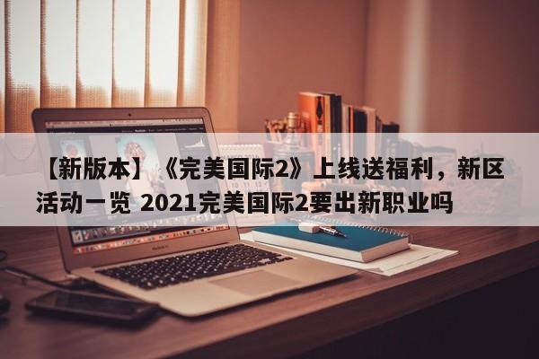 【新版本】《完美国际2》上线送福利，新区活动一览 2021完美国际2要出新职业吗