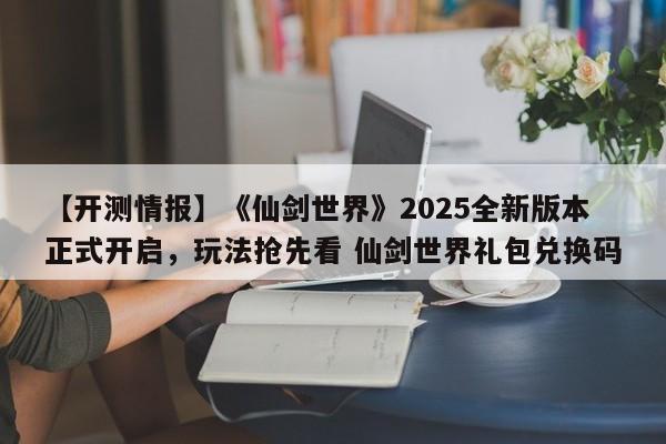 【开测情报】《仙剑世界》2025全新版本正式开启，玩法抢先看 仙剑世界礼包兑换码