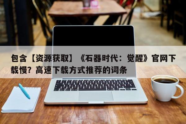 包含【资源获取】《石器时代：觉醒》官网下载慢？高速下载方式推荐的词条