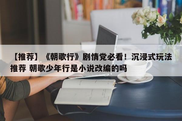 【推荐】《朝歌行》剧情党必看！沉浸式玩法推荐 朝歌少年行是小说改编的吗