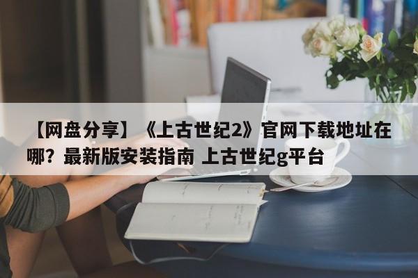 【网盘分享】《上古世纪2》官网下载地址在哪？最新版安装指南 上古世纪g平台