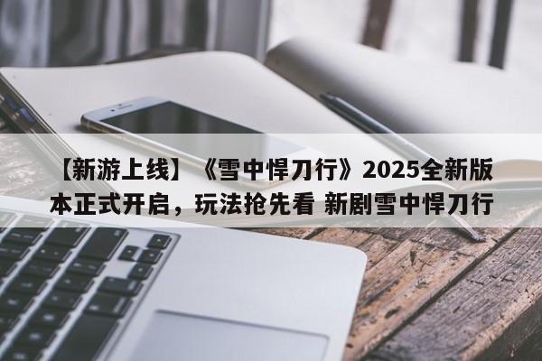 【新游上线】《雪中悍刀行》2025全新版本正式开启，玩法抢先看 新剧雪中悍刀行