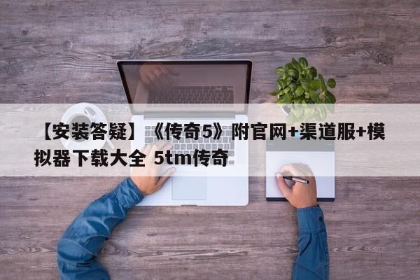 【安装答疑】《传奇5》附官网+渠道服+模拟器下载大全 5tm传奇
