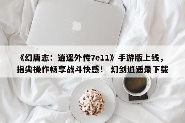 《幻唐志：逍遥外传7e11》手游版上线，指尖操作畅享战斗快感！ 幻剑逍遥录下载