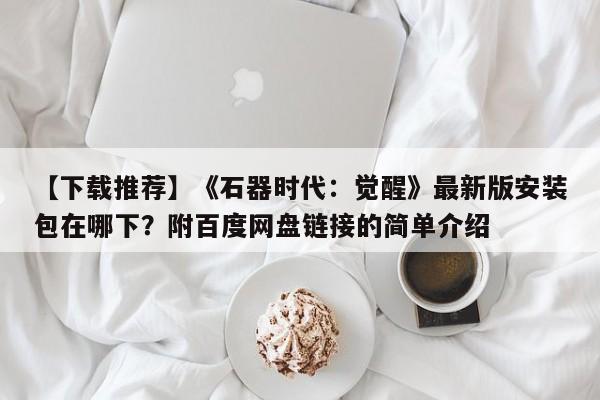 【下载推荐】《石器时代：觉醒》最新版安装包在哪下？附百度网盘链接的简单介绍