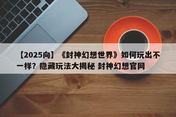 【2025向】《封神幻想世界》如何玩出不一样？隐藏玩法大揭秘 封神幻想官网
