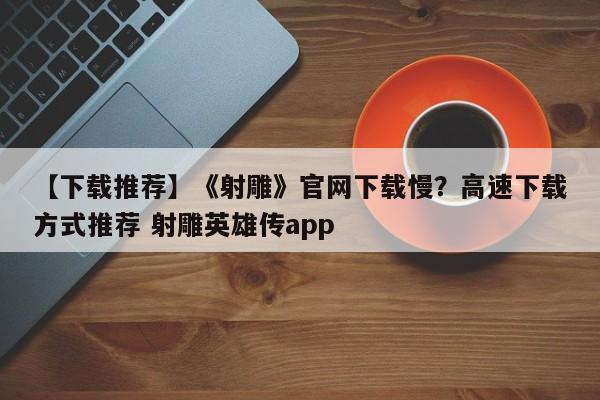 【下载推荐】《射雕》官网下载慢？高速下载方式推荐 射雕英雄传app