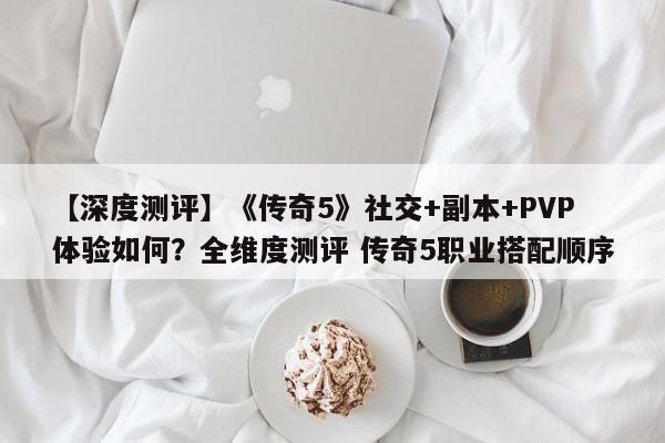 【深度测评】《传奇5》社交+副本+PVP体验如何？全维度测评 传奇5职业搭配顺序