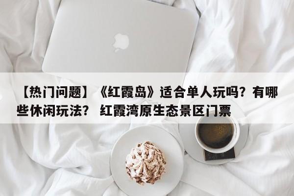【热门问题】《红霞岛》适合单人玩吗？有哪些休闲玩法？ 红霞湾原生态景区门票