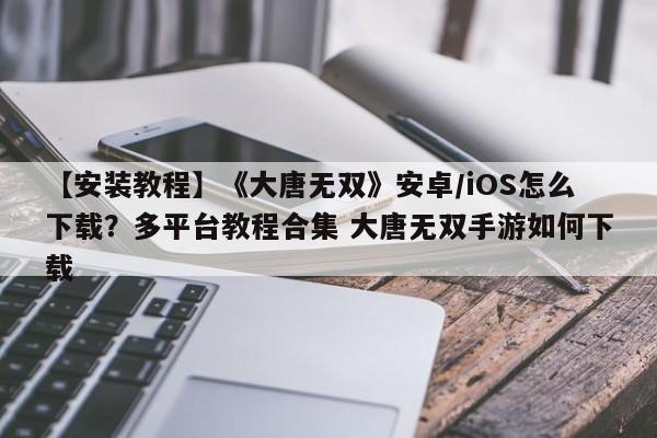 【安装教程】《大唐无双》安卓/iOS怎么下载？多平台教程合集 大唐无双手游如何下载