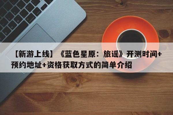 【新游上线】《蓝色星原：旅谣》开测时间+预约地址+资格获取方式的简单介绍
