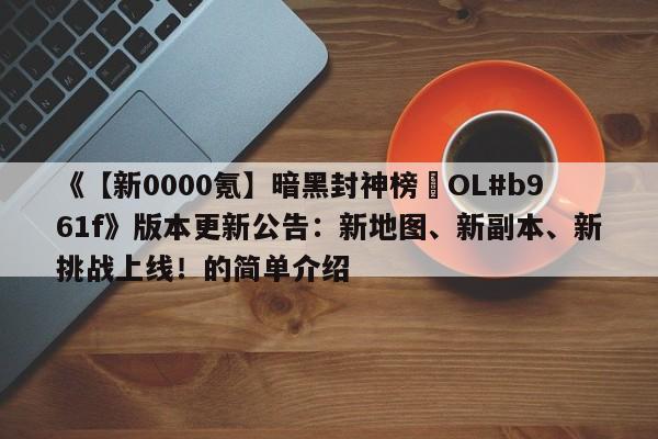 《【新0000氪】暗黑封神榜•OL#b961f》版本更新公告：新地图、新副本、新挑战上线！的简单介绍