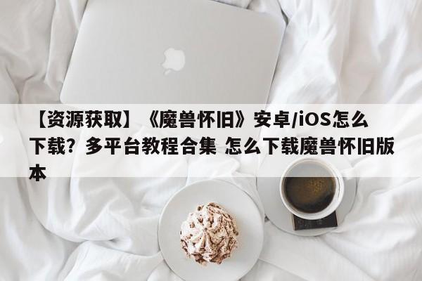 【资源获取】《魔兽怀旧》安卓/iOS怎么下载？多平台教程合集 怎么下载魔兽怀旧版本