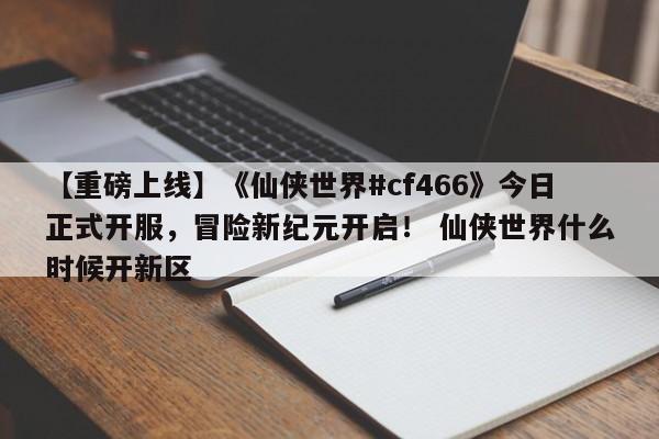 【重磅上线】《仙侠世界#cf466》今日正式开服，冒险新纪元开启！ 仙侠世界什么时候开新区