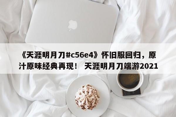 《天涯明月刀#c56e4》怀旧服回归，原汁原味经典再现！ 天涯明月刀端游2021