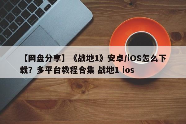 【网盘分享】《战地1》安卓/iOS怎么下载？多平台教程合集 战地1 ios