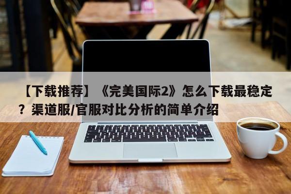【下载推荐】《完美国际2》怎么下载最稳定？渠道服/官服对比分析的简单介绍