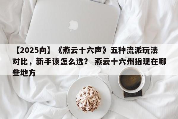 【2025向】《燕云十六声》五种流派玩法对比，新手该怎么选？ 燕云十六州指现在哪些地方