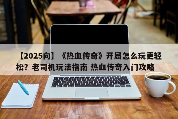 【2025向】《热血传奇》开局怎么玩更轻松？老司机玩法指南 热血传奇入门攻略