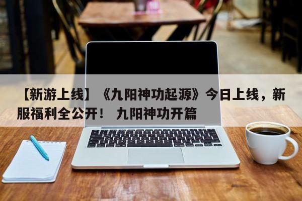【新游上线】《九阳神功起源》今日上线，新服福利全公开！ 九阳神功开篇