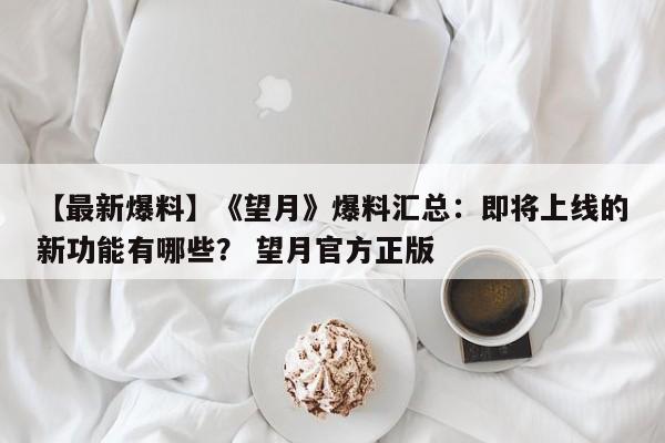 【最新爆料】《望月》爆料汇总：即将上线的新功能有哪些？ 望月官方正版