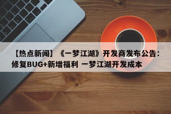【热点新闻】《一梦江湖》开发商发布公告：修复BUG+新增福利 一梦江湖开发成本