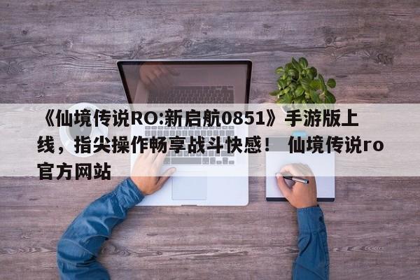 《仙境传说RO:新启航0851》手游版上线，指尖操作畅享战斗快感！ 仙境传说ro官方网站