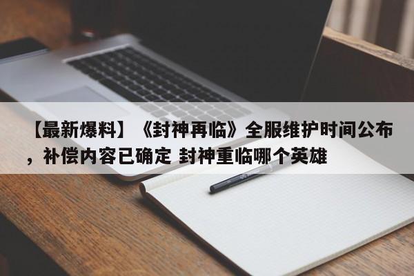 【最新爆料】《封神再临》全服维护时间公布，补偿内容已确定 封神重临哪个英雄