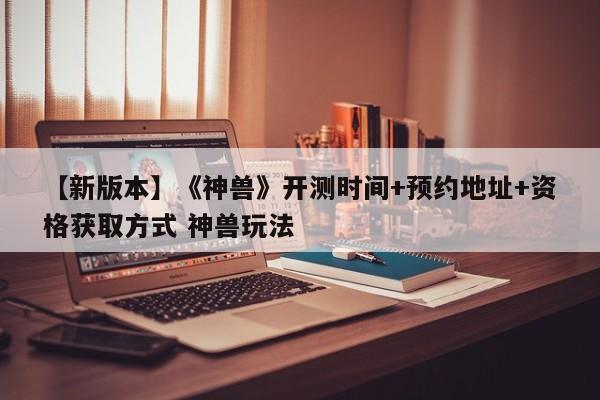 【新版本】《神兽》开测时间+预约地址+资格获取方式 神兽玩法