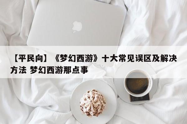 【平民向】《梦幻西游》十大常见误区及解决方法 梦幻西游那点事
