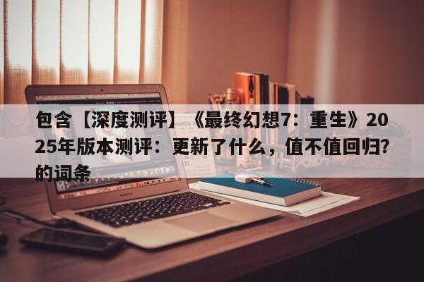 包含【深度测评】《最终幻想7：重生》2025年版本测评：更新了什么，值不值回归？的词条