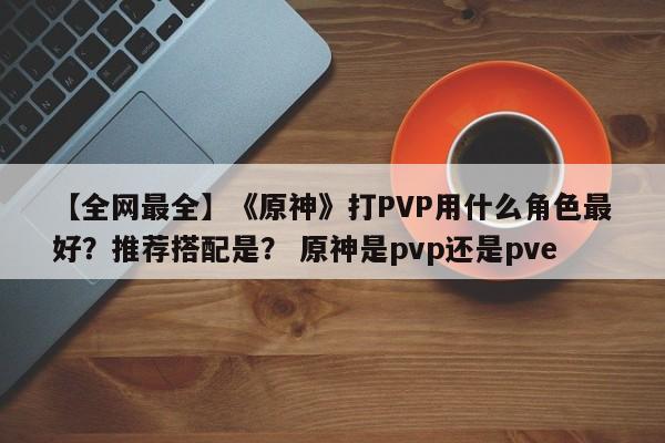 【全网最全】《原神》打PVP用什么角色最好？推荐搭配是？ 原神是pvp还是pve